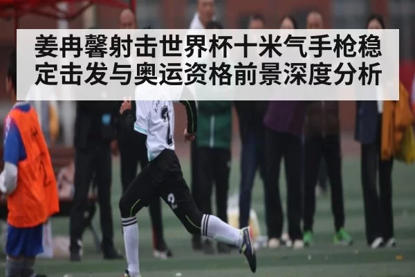 姜冉馨射击世界杯十米气手枪稳定击发与奥运资格前景深度分析